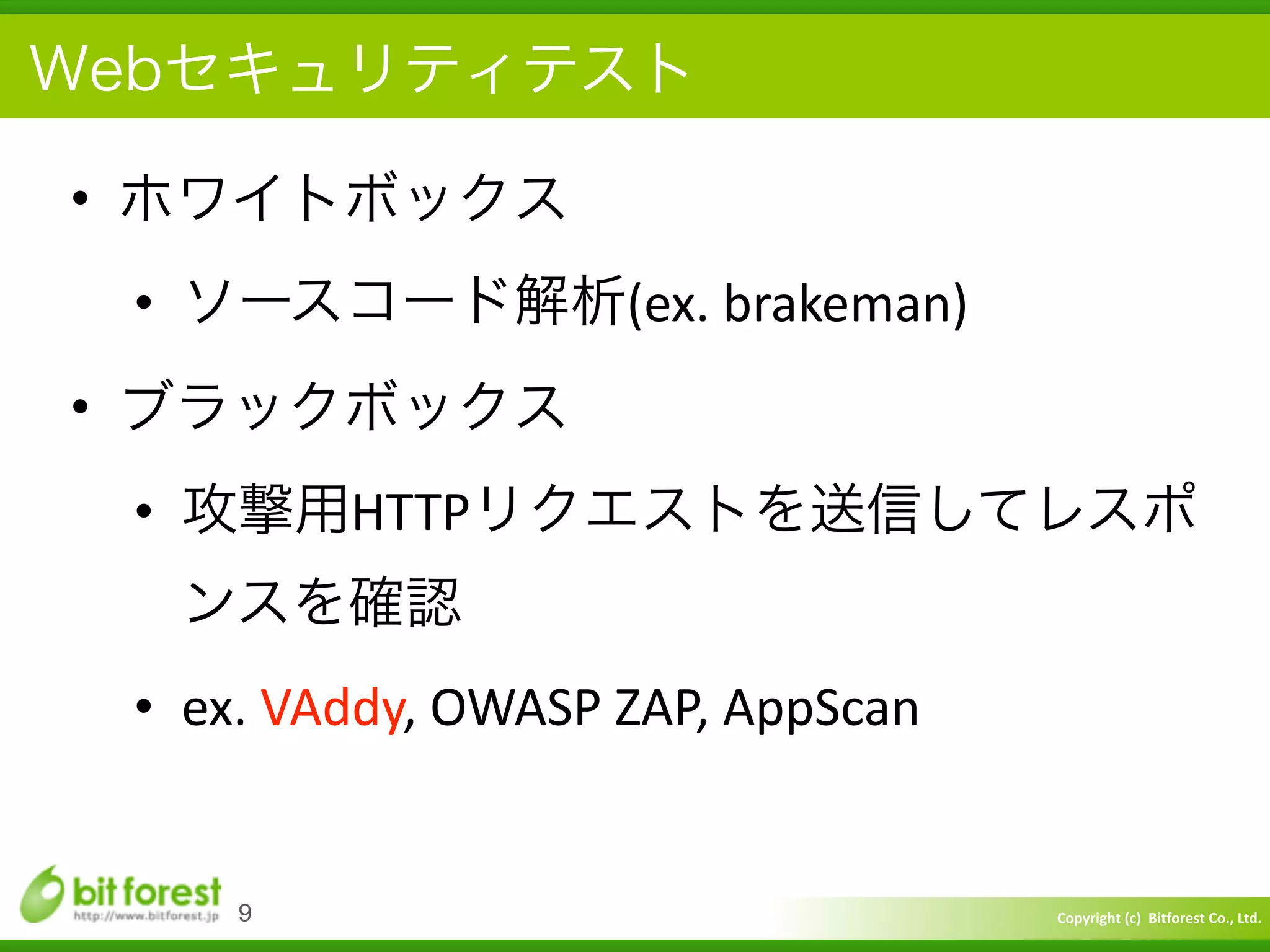 Copyright	
  (c)	
  	
  Bitforest	
  Co.,	
  Ltd.
 
Webセキュリティテスト
• ホワイトボックス	
  
• ソースコード解析(ex.	
  brakeman)	
  
• ブラックボックス	
  
• 攻撃用HTTPリクエストを送信してレスポ
ンスを確認	
  
• ex.	
  VAddy,	
  OWASP	
  ZAP,	
  AppScan
9
 