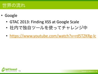 Copyright	
  (c)	
  	
  Bitforest	
  Co.,	
  Ltd.
 
世界の流れ
• Google	
  
• GTAC	
  2013:	
  Finding	
  XSS	
  at	
  Google	
  Scale	
  
• 社内で独自ツールを使ってチャレンジ中	
  
• https://www.youtube.com/watch?v=rd5TZKRg-­‐lc
13
 