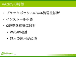 Copyright	
  (c)	
  	
  Bitforest	
  Co.,	
  Ltd.
 
VAddyの特徴
• ブラックボックスのWeb脆弱性診断	
  
• インストール不要	
  
• CI連携を前提に設計	
  
• WebAPI連携	
  
• 無人の運用が必須
20
 