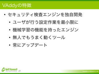 Copyright	
  (c)	
  	
  Bitforest	
  Co.,	
  Ltd.
 
VAddyの特徴
• セキュリティ検査エンジンを独自開発	
  
• ユーザが行う設定作業を最小限に	
  
• 機械学習の機能を持ったエンジン	
  
• 無人でもうまく動くツール	
  
• 常にアップデート
21
 