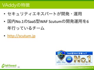 Copyright	
  (c)	
  	
  Bitforest	
  Co.,	
  Ltd.
 
VAddyの特徴
• セキュリティエキスパートが開発・運用	
  
• 国内No.1のSaaS型WAF	
  Scutumの開発運用を6
年行っているチーム	
  
• http://scutum.jp
22
 