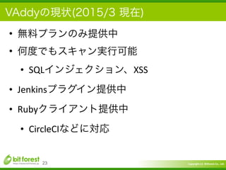 Copyright	
  (c)	
  	
  Bitforest	
  Co.,	
  Ltd.
 
VAddyの現状(2015/3 現在)
• 無料プランのみ提供中	
  
• 何度でもスキャン実行可能	
  
• SQLインジェクション、XSS	
  
• Jenkinsプラグイン提供中	
  
• Rubyクライアント提供中	
  
• CircleCIなどに対応
23
 