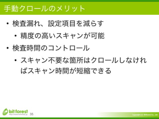 Copyright	
  (c)	
  	
  Bitforest	
  Co.,	
  Ltd.
 
手動クロールのメリット
• 検査漏れ、設定項目を減らす	
  
• 精度の高いスキャンが可能	
  
• 検査時間のコントロール	
  
• スキャン不要な箇所はクロールしなけれ
ばスキャン時間が短縮できる
35
 