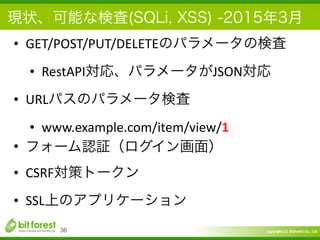 Copyright	
  (c)	
  	
  Bitforest	
  Co.,	
  Ltd.
 
現状、可能な検査(SQLi, XSS) -2015年3月
• GET/POST/PUT/DELETEのパラメータの検査	
  
• RestAPI対応、パラメータがJSON対応	
  
• URLパスのパラメータ検査	
  
• www.example.com/item/view/1	
  
• フォーム認証（ログイン画面）	
  
• CSRF対策トークン	
  
• SSL上のアプリケーション
36
 