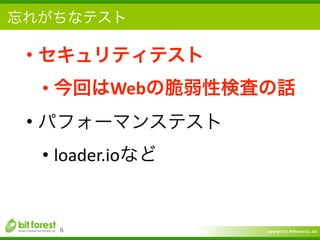 Copyright	
  (c)	
  	
  Bitforest	
  Co.,	
  Ltd.
 
忘れがちなテスト
• セキュリティテスト	
  
• 今回はWebの脆弱性検査の話	
  
• パフォーマンステスト	
  
• loader.ioなど
6
 