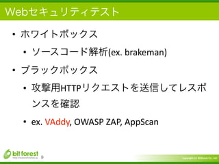 Copyright	
  (c)	
  	
  Bitforest	
  Co.,	
  Ltd.
 
Webセキュリティテスト
• ホワイトボックス	
  
• ソースコード解析(ex.	
  brakeman)	
  
• ブラックボックス	
  
• 攻撃用HTTPリクエストを送信してレスポ
ンスを確認	
  
• ex.	
  VAddy,	
  OWASP	
  ZAP,	
  AppScan
9
 