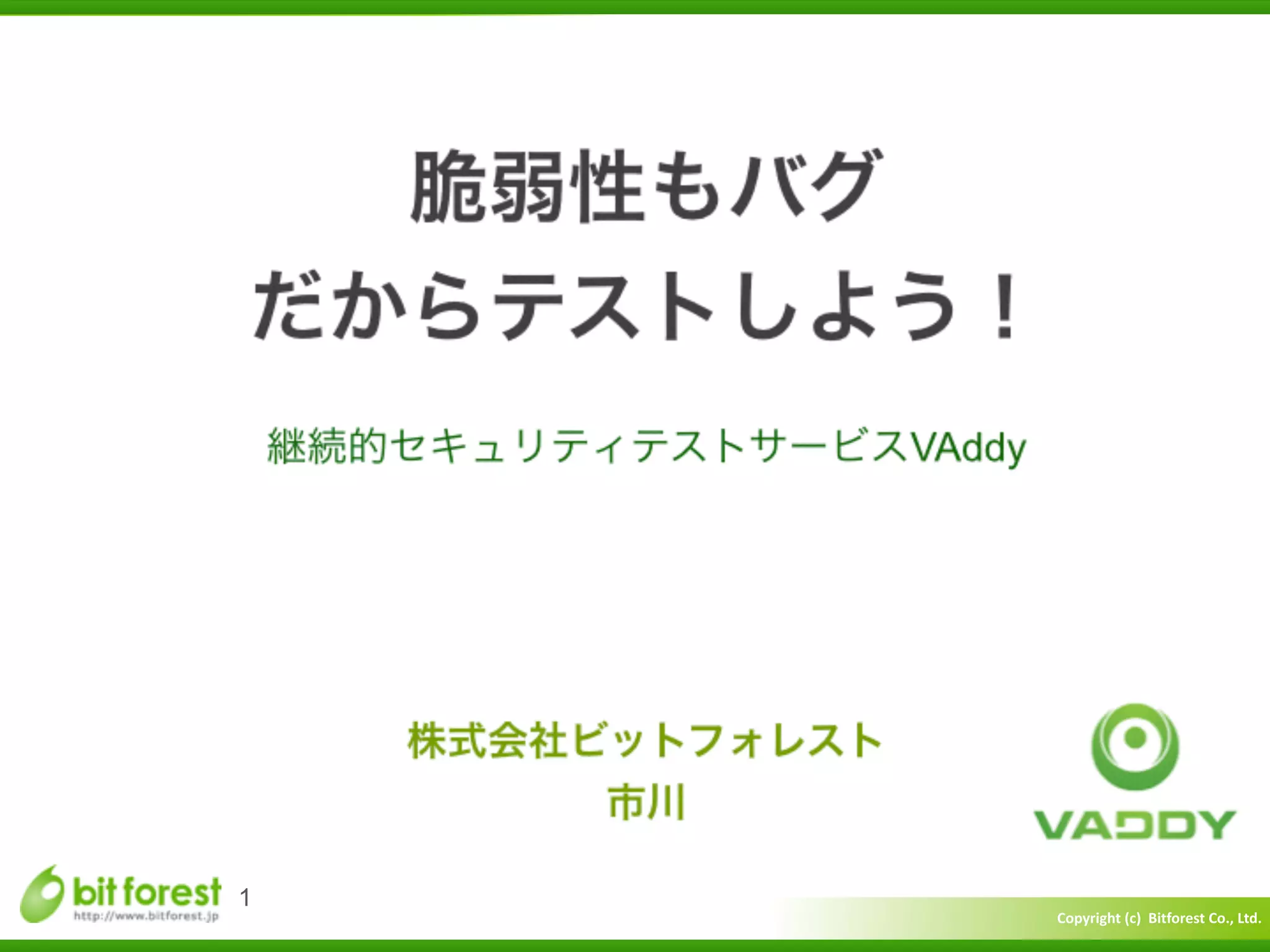 Copyright	
  (c)	
  	
  Bitforest	
  Co.,	
  Ltd.
 
脆弱性もバグ	
  
だからテストしよう！
継続的セキュリティテストサービスVAddy
1
株式会社ビットフォレスト	
  
市川
 