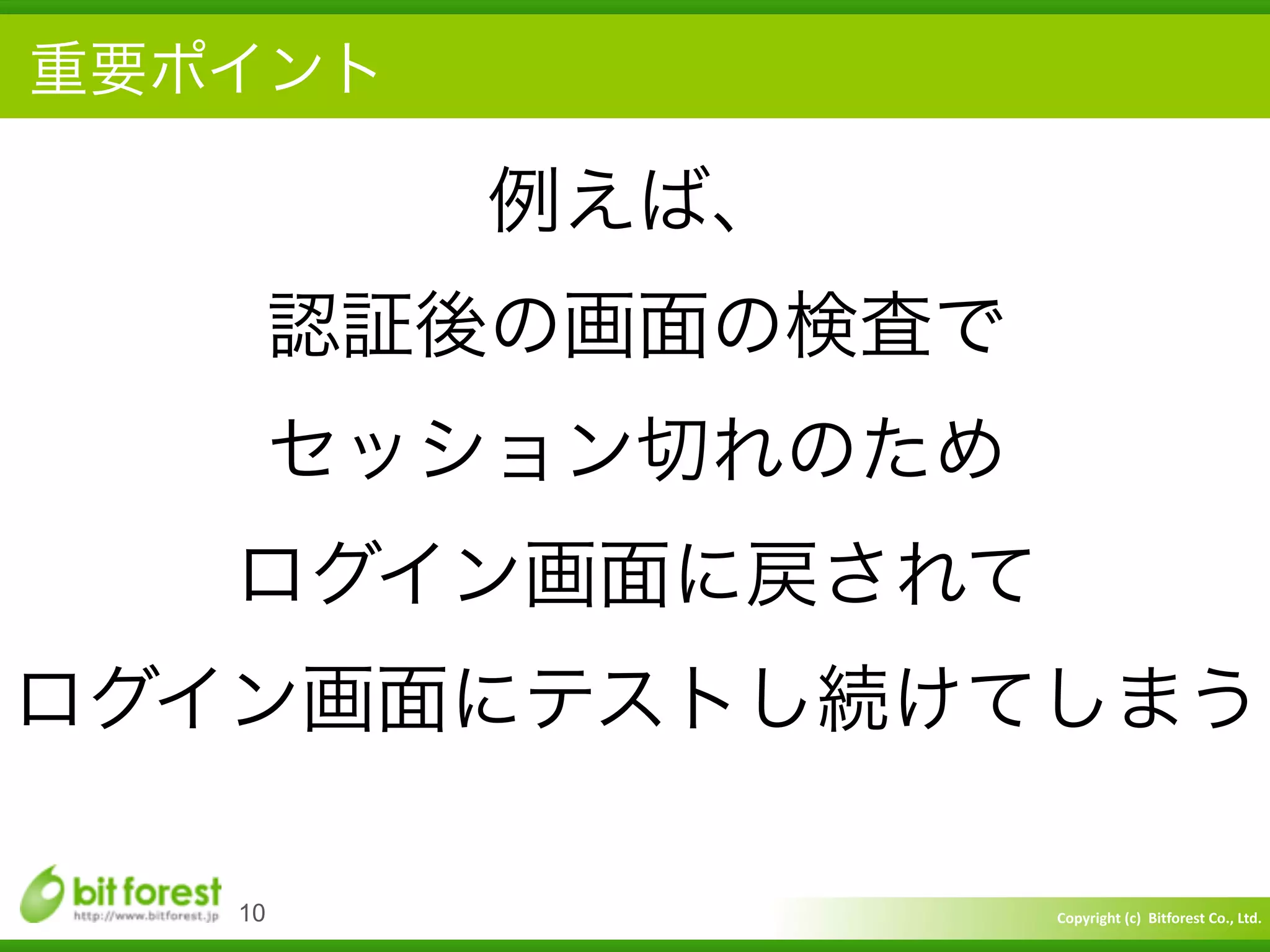 Copyright	
  (c)	
  	
  Bitforest	
  Co.,	
  Ltd.
 
重要ポイント
10
例えば、	
  
認証後の画面の検査で	
  
セッション切れのため	
  
ログイン画面に戻されて	
  
ログイン画面にテストし続けてしまう
 