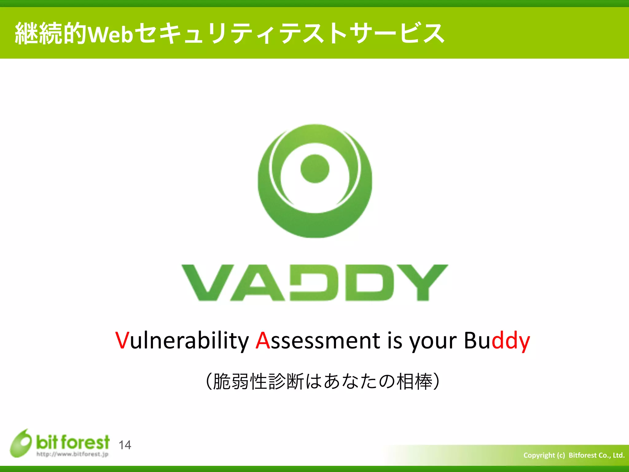 Copyright	
  (c)	
  	
  Bitforest	
  Co.,	
  Ltd.
 
14
継続的Webセキュリティテストサービス
Vulnerability	
  Assessment	
  is	
  your	
  Buddy	
  
（脆弱性診断はあなたの相棒）
 