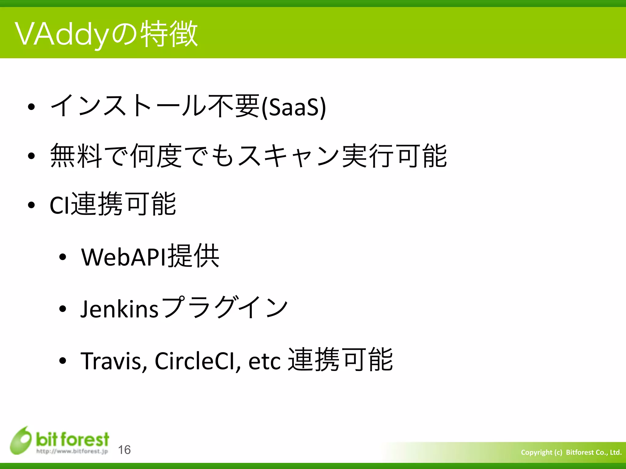Copyright	
  (c)	
  	
  Bitforest	
  Co.,	
  Ltd.
 
VAddyの特徴
• インストール不要(SaaS)	
  
• 無料で何度でもスキャン実行可能	
  
• CI連携可能	
  
• WebAPI提供	
  
• Jenkinsプラグイン	
  
• Travis,	
  CircleCI,	
  etc	
  連携可能
16
 