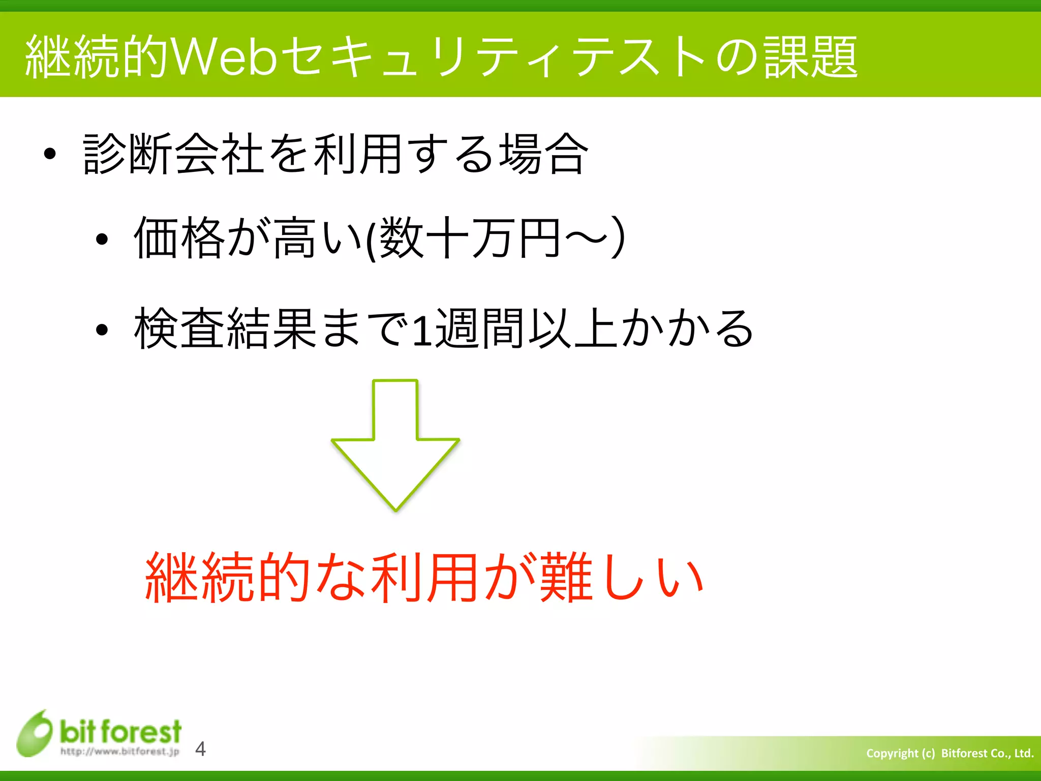 Copyright	
  (c)	
  	
  Bitforest	
  Co.,	
  Ltd.
 
継続的Webセキュリティテストの課題
• 診断会社を利用する場合	
  
• 価格が高い(数十万円∼）	
  
• 検査結果まで1週間以上かかる
4
継続的な利用が難しい
 