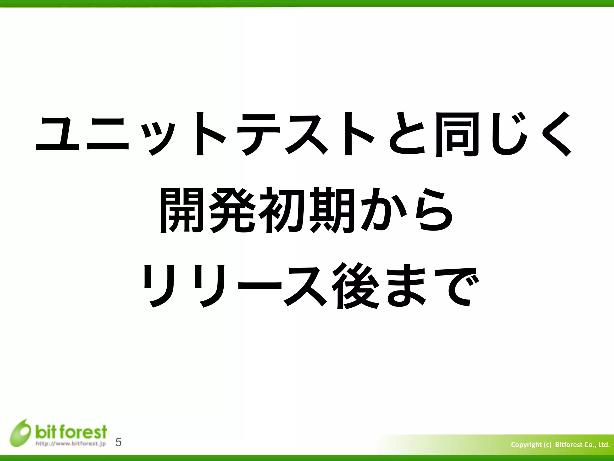 Copyright	
  (c)	
  	
  Bitforest	
  Co.,	
  Ltd.
 
5
ユニットテストと同じく	
  
開発初期から	
  
リリース後まで
 
