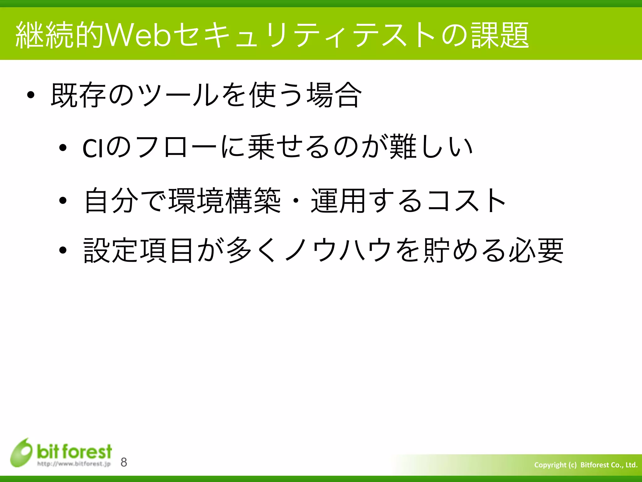 Copyright	
  (c)	
  	
  Bitforest	
  Co.,	
  Ltd.
 
継続的Webセキュリティテストの課題
• 既存のツールを使う場合	
  
• CIのフローに乗せるのが難しい	
  
• 自分で環境構築・運用するコスト	
  
• 設定項目が多くノウハウを貯める必要
8
 