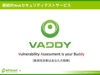 Copyright	
  (c)	
  	
  Bitforest	
  Co.,	
  Ltd.
 
14
継続的Webセキュリティテストサービス
Vulnerability	
  Assessment	
  is	
  your	
  Buddy	
  
（脆弱性診断はあなたの相棒）
 
