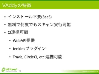 Copyright	
  (c)	
  	
  Bitforest	
  Co.,	
  Ltd.
 
VAddyの特徴
• インストール不要(SaaS)	
  
• 無料で何度でもスキャン実行可能	
  
• CI連携可能	
  
• WebAPI提供	
  
• Jenkinsプラグイン	
  
• Travis,	
  CircleCI,	
  etc	
  連携可能
16
 