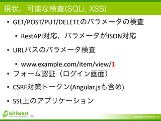 Copyright	
  (c)	
  	
  Bitforest	
  Co.,	
  Ltd.
 
現状、可能な検査(SQLi, XSS)
• GET/POST/PUT/DELETEのパラメータの検査	
  
• RestAPI対応、パラメータがJSON対応	
  
• URLパスのパラメータ検査	
  
• www.example.com/item/view/1	
  
• フォーム認証（ログイン画面）	
  
• CSRF対策トークン(Angular.jsも含め)	
  
• SSL上のアプリケーション
24
 