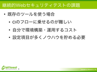 Copyright	
  (c)	
  	
  Bitforest	
  Co.,	
  Ltd.
 
継続的Webセキュリティテストの課題
• 既存のツールを使う場合	
  
• CIのフローに乗せるのが難しい	
  
• 自分で環境構築・運用するコスト	
  
• 設定項目が多くノウハウを貯める必要
8
 