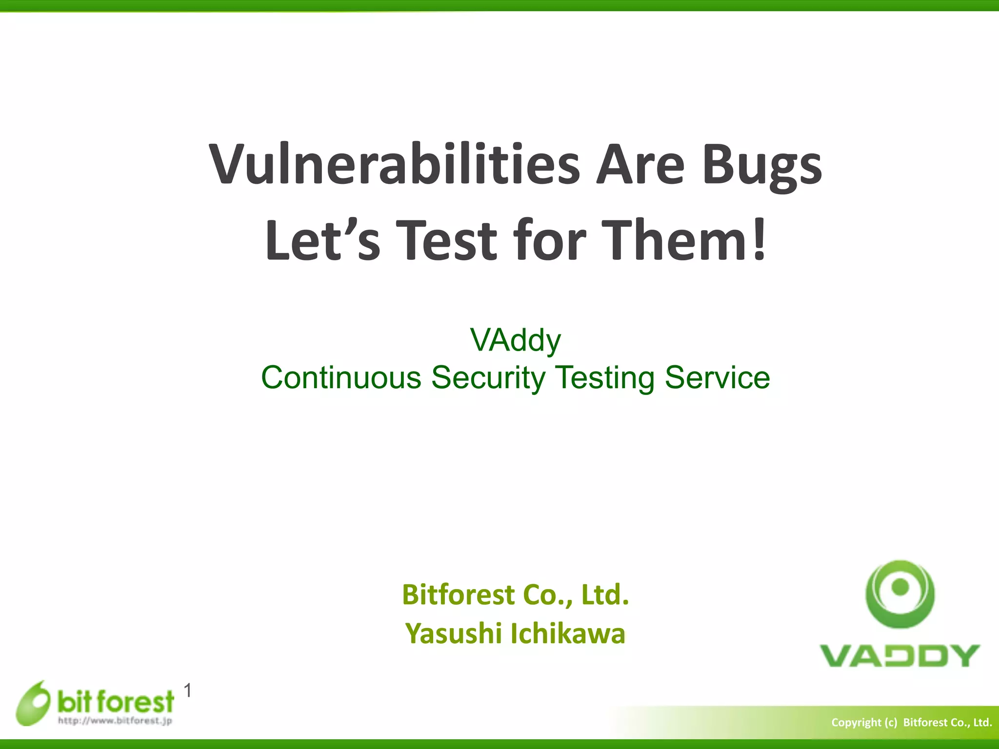 Copyright	
  (c)	
  	
  Bitforest	
  Co.,	
  Ltd.
 
Vulnerabilities	
  Are	
  Bugs	
  
Let’s	
  Test	
  for	
  Them!
VAddy
Continuous Security Testing Service
1
Bitforest	
  Co.,	
  Ltd.	
  
Yasushi	
  Ichikawa
 