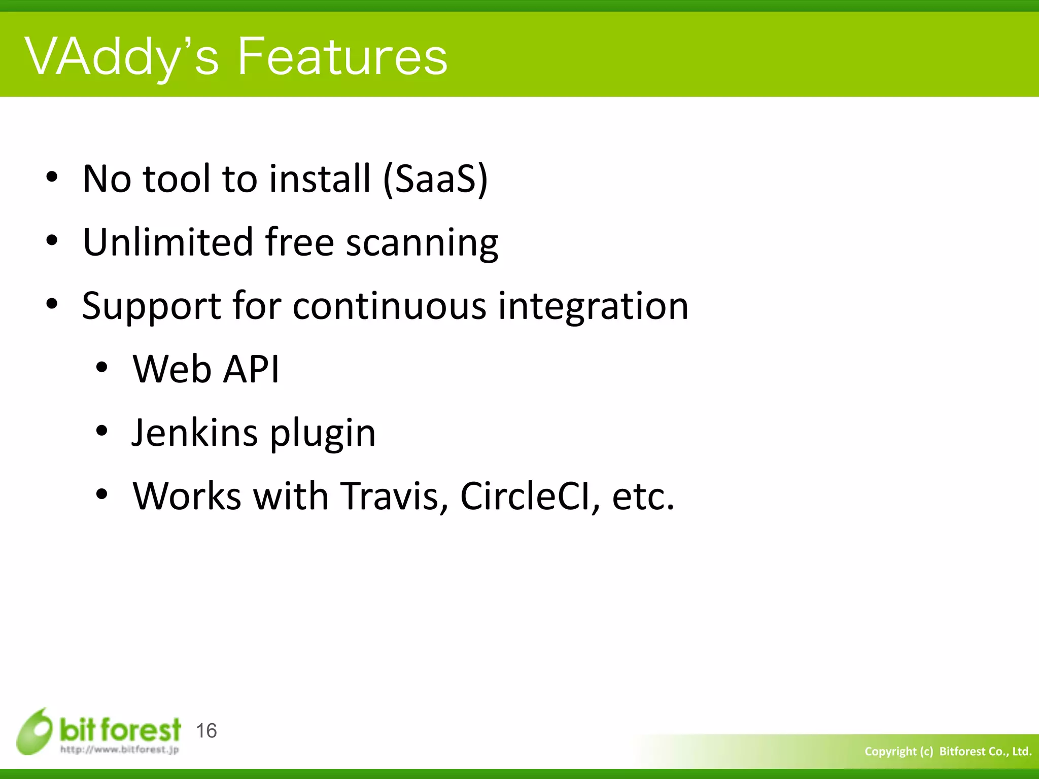 Copyright	
  (c)	
  	
  Bitforest	
  Co.,	
  Ltd.
 
VAddy s Features
• No	
  tool	
  to	
  install	
  (SaaS)	
  
• Unlimited	
  free	
  scanning	
  
• Support	
  for	
  continuous	
  integration	
  
• Web	
  API	
  
• Jenkins	
  plugin	
  
• Works	
  with	
  Travis,	
  CircleCI,	
  etc.
16
 