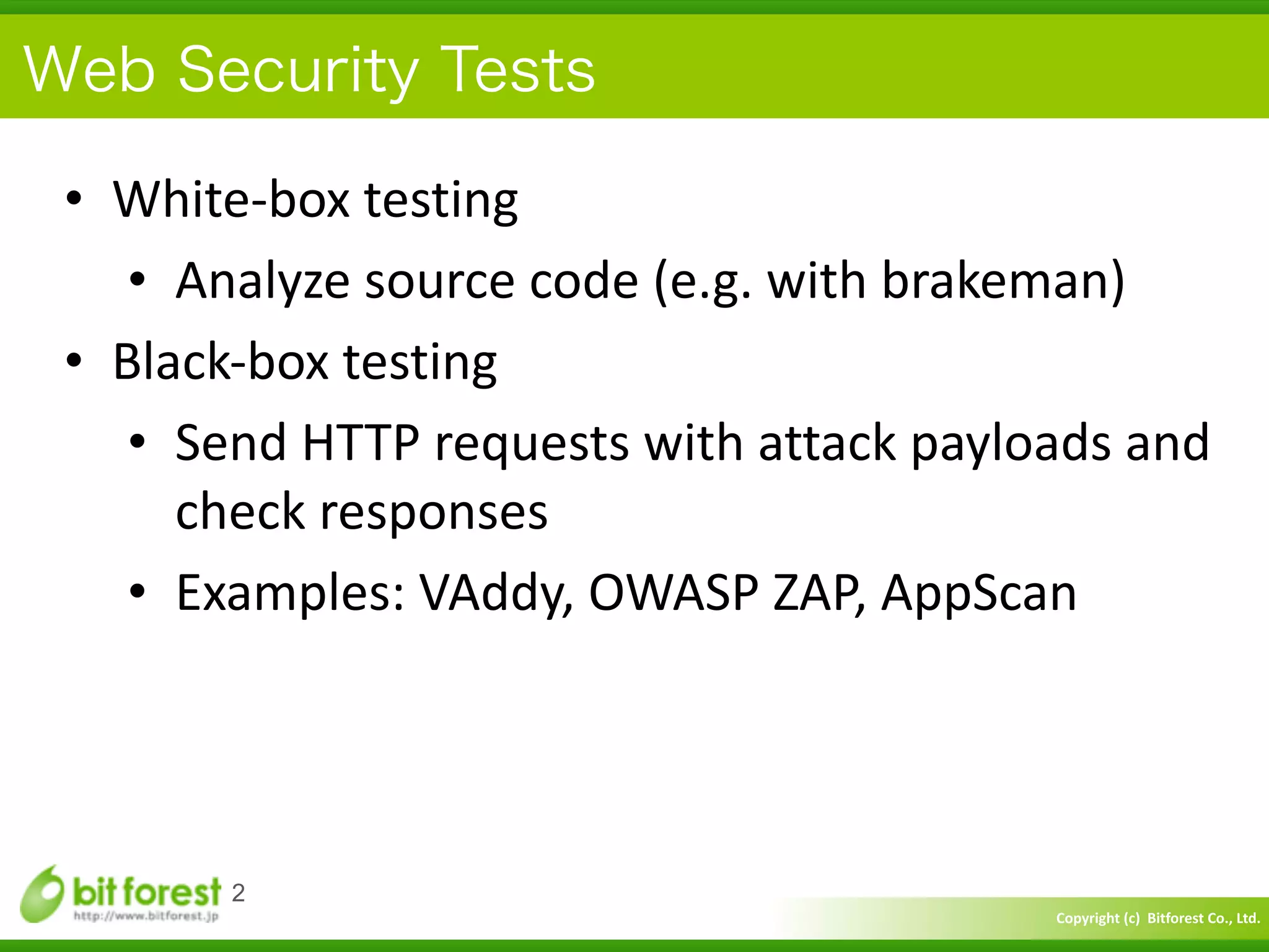 Copyright	
  (c)	
  	
  Bitforest	
  Co.,	
  Ltd.
 
Web Security Tests
• White-­‐box	
  testing	
  
• Analyze	
  source	
  code	
  (e.g.	
  with	
  brakeman)	
  
• Black-­‐box	
  testing	
  
• Send	
  HTTP	
  requests	
  with	
  attack	
  payloads	
  and	
  
check	
  responses	
  
• Examples:	
  VAddy,	
  OWASP	
  ZAP,	
  AppScan
2
 