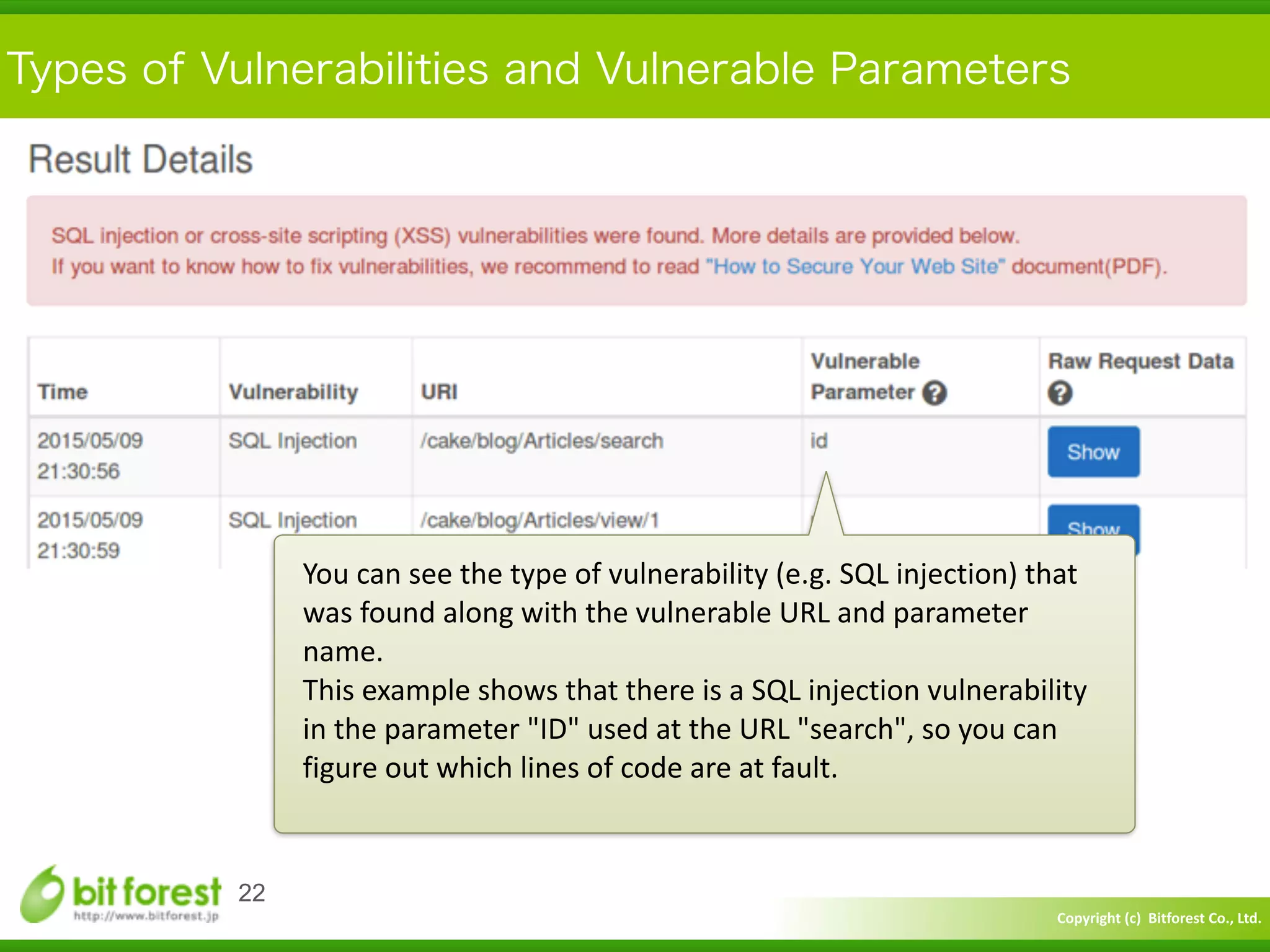 Copyright	
  (c)	
  	
  Bitforest	
  Co.,	
  Ltd.
 
Types of Vulnerabilities and Vulnerable Parameters
22
You	
  can	
  see	
  the	
  type	
  of	
  vulnerability	
  (e.g.	
  SQL	
  injection)	
  that	
  
was	
  found	
  along	
  with	
  the	
  vulnerable	
  URL	
  and	
  parameter	
  
name.	
  
This	
  example	
  shows	
  that	
  there	
  is	
  a	
  SQL	
  injection	
  vulnerability	
  
in	
  the	
  parameter	
  "ID"	
  used	
  at	
  the	
  URL	
  "search",	
  so	
  you	
  can	
  
figure	
  out	
  which	
  lines	
  of	
  code	
  are	
  at	
  fault.
 