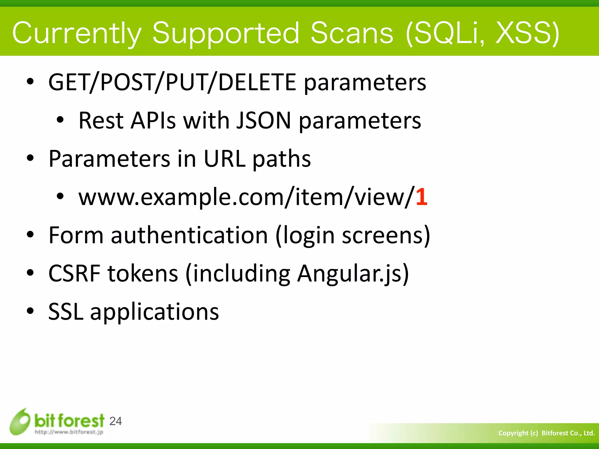Copyright	
  (c)	
  	
  Bitforest	
  Co.,	
  Ltd.
 
Currently Supported Scans (SQLi, XSS)
• GET/POST/PUT/DELETE	
  parameters	
  
• Rest	
  APIs	
  with	
  JSON	
  parameters	
  
• Parameters	
  in	
  URL	
  paths	
  
• www.example.com/item/view/1	
  
• Form	
  authentication	
  (login	
  screens)	
  
• CSRF	
  tokens	
  (including	
  Angular.js)	
  
• SSL	
  applications
24
 