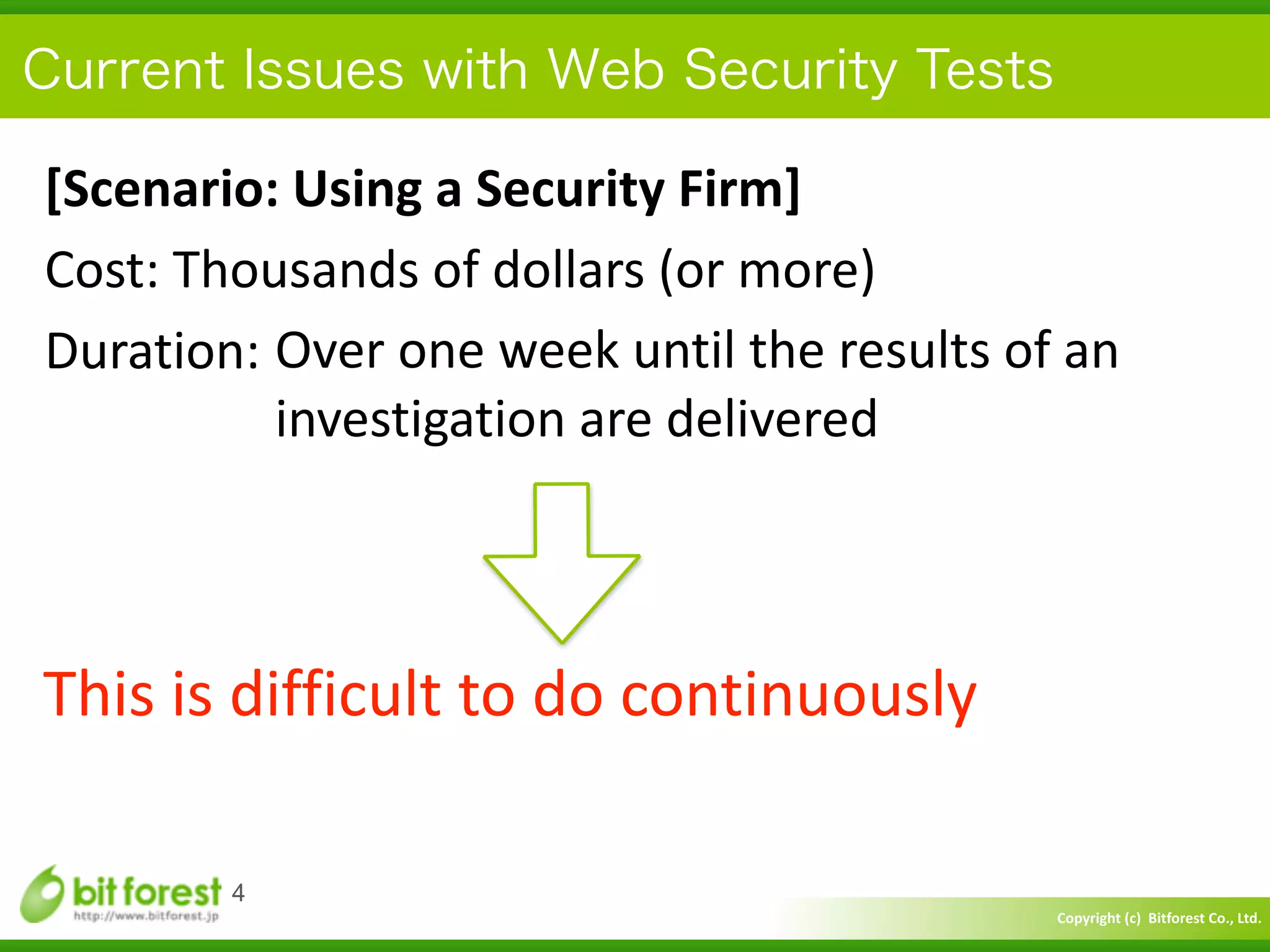 Copyright	
  (c)	
  	
  Bitforest	
  Co.,	
  Ltd.
 
Current Issues with Web Security Tests
[Scenario:	
  Using	
  a	
  Security	
  Firm]	
  
Cost:	
  Thousands	
  of	
  dollars	
  (or	
  more)	
  
Duration:
4
This	
  is	
  difficult	
  to	
  do	
  continuously
Over	
  one	
  week	
  until	
  the	
  results	
  of	
  an	
   
investigation	
  are	
  delivered
 