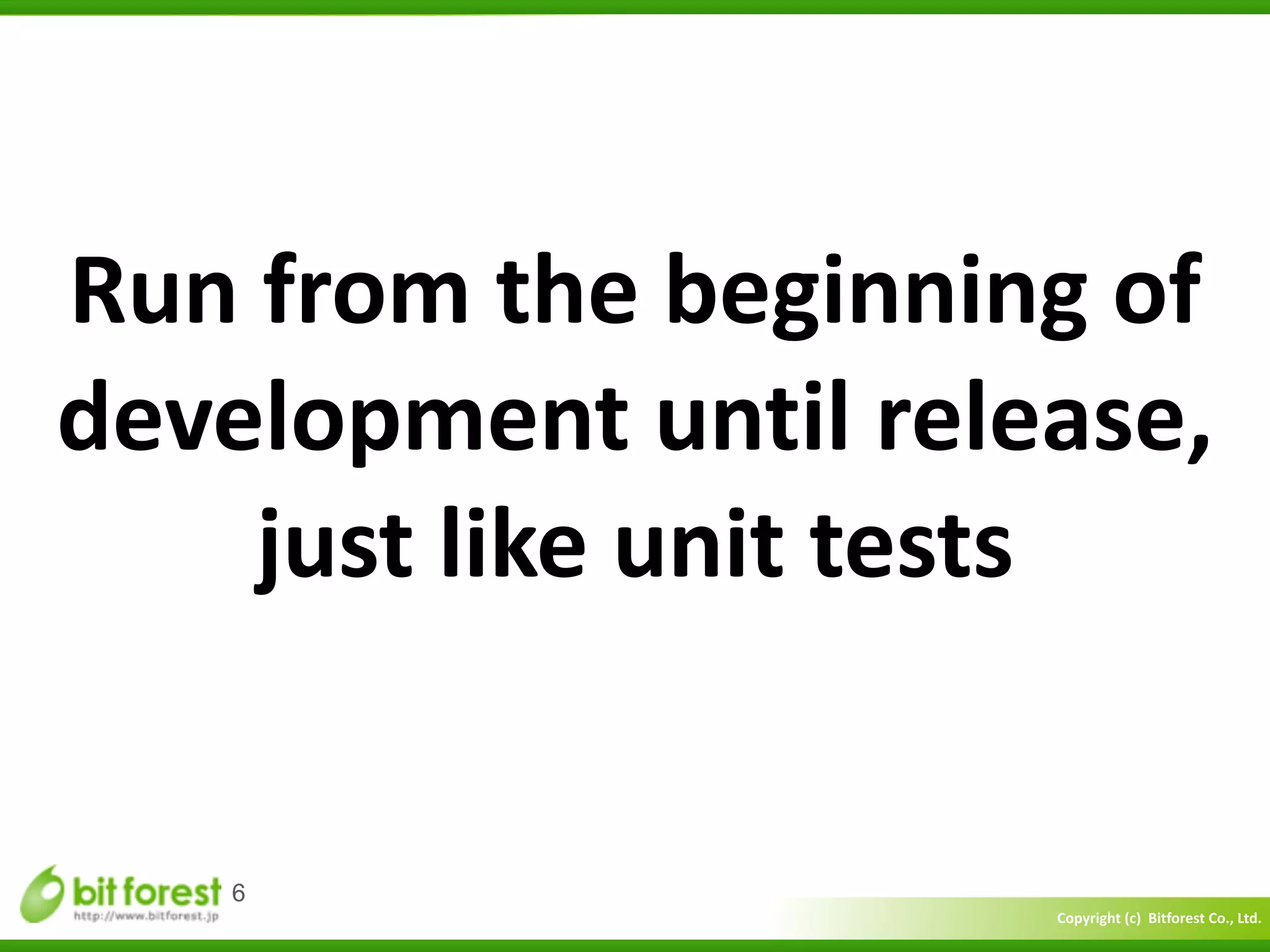 Copyright	
  (c)	
  	
  Bitforest	
  Co.,	
  Ltd.
 
6
Run	
  from	
  the	
  beginning	
  of	
  
development	
  until	
  release,	
  
just	
  like	
  unit	
  tests
 