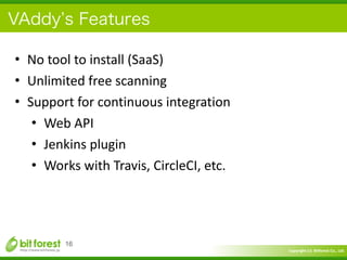 Copyright	
  (c)	
  	
  Bitforest	
  Co.,	
  Ltd.
 
VAddy s Features
• No	
  tool	
  to	
  install	
  (SaaS)	
  
• Unlimited	
  free	
  scanning	
  
• Support	
  for	
  continuous	
  integration	
  
• Web	
  API	
  
• Jenkins	
  plugin	
  
• Works	
  with	
  Travis,	
  CircleCI,	
  etc.
16
 