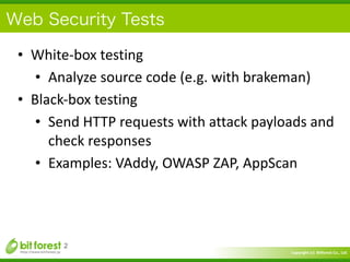 Copyright	
  (c)	
  	
  Bitforest	
  Co.,	
  Ltd.
 
Web Security Tests
• White-­‐box	
  testing	
  
• Analyze	
  source	
  code	
  (e.g.	
  with	
  brakeman)	
  
• Black-­‐box	
  testing	
  
• Send	
  HTTP	
  requests	
  with	
  attack	
  payloads	
  and	
  
check	
  responses	
  
• Examples:	
  VAddy,	
  OWASP	
  ZAP,	
  AppScan
2
 