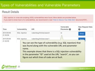 Copyright	
  (c)	
  	
  Bitforest	
  Co.,	
  Ltd.
 
Types of Vulnerabilities and Vulnerable Parameters
22
You	
  can	
  see	
  the	
  type	
  of	
  vulnerability	
  (e.g.	
  SQL	
  injection)	
  that	
  
was	
  found	
  along	
  with	
  the	
  vulnerable	
  URL	
  and	
  parameter	
  
name.	
  
This	
  example	
  shows	
  that	
  there	
  is	
  a	
  SQL	
  injection	
  vulnerability	
  
in	
  the	
  parameter	
  "ID"	
  used	
  at	
  the	
  URL	
  "search",	
  so	
  you	
  can	
  
figure	
  out	
  which	
  lines	
  of	
  code	
  are	
  at	
  fault.
 