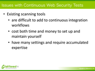 Copyright	
  (c)	
  	
  Bitforest	
  Co.,	
  Ltd.
 
Issues with Continuous Web Security Tests
• Existing	
  scanning	
  tools	
  
• are	
  difficult	
  to	
  add	
  to	
  continuous	
  integration	
  
workflows	
  
• cost	
  both	
  time	
  and	
  money	
  to	
  set	
  up	
  and	
  
maintain	
  yourself	
  
• have	
  many	
  settings	
  and	
  require	
  accumulated	
  
expertise
8
 