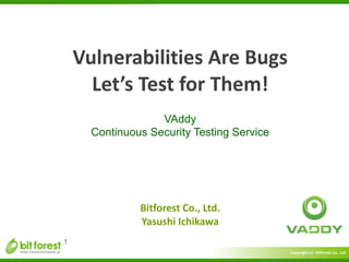 Copyright	
  (c)	
  	
  Bitforest	
  Co.,	
  Ltd.
 
Vulnerabilities	
  Are	
  Bugs	
  
Let’s	
  Test	
  for	
  Them!
VAddy
Continuous Security Testing Service
1
Bitforest	
  Co.,	
  Ltd.	
  
Yasushi	
  Ichikawa
 