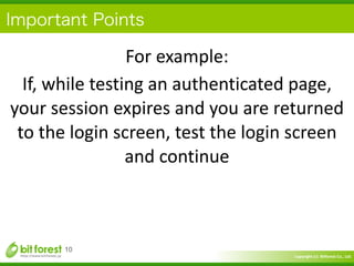 Copyright	
  (c)	
  	
  Bitforest	
  Co.,	
  Ltd.
 
Important Points
10
For	
  example:	
  
If,	
  while	
  testing	
  an	
  authenticated	
  page,	
  
your	
  session	
  expires	
  and	
  you	
  are	
  returned	
  
to	
  the	
  login	
  screen,	
  test	
  the	
  login	
  screen	
  
and	
  continue
 