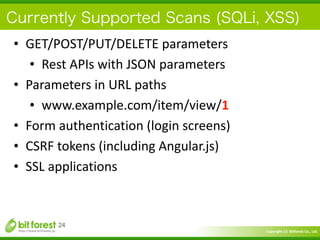 Copyright	
  (c)	
  	
  Bitforest	
  Co.,	
  Ltd.
 
Currently Supported Scans (SQLi, XSS)
• GET/POST/PUT/DELETE	
  parameters	
  
• Rest	
  APIs	
  with	
  JSON	
  parameters	
  
• Parameters	
  in	
  URL	
  paths	
  
• www.example.com/item/view/1	
  
• Form	
  authentication	
  (login	
  screens)	
  
• CSRF	
  tokens	
  (including	
  Angular.js)	
  
• SSL	
  applications
24
 