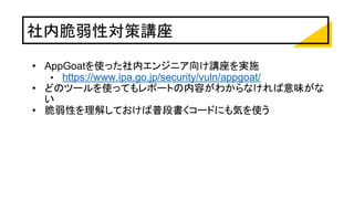 社内脆弱性対策講座
• AppGoatを使った社内エンジニア向け講座を実施
• https://www.ipa.go.jp/security/vuln/appgoat/
• どのツールを使ってもレポートの内容がわからなければ意味がな
い
• 脆弱性を理解しておけば普段書くコードにも気を使う
 