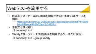 Webテストを流用する
• 既存のテストケースから画面を網羅できるだけのテストケースを
抽出
• https://github.com/EC-CUBE/eccube-codeception/commit/7115700
2dcd8ff9eede9fc6faff2adc2b24828c1
• 普段のテスト実行
$ codecept run
• VAddyクローラデータ作成(画面を網羅するケースだけ実行)
$ codecept run --group vaddy
 