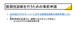 脆弱性診断を行うための事前申請
• AWS他クラウドサーバーに対する脆弱性診断の事前申請につい
て
• 事前申請が必要だと、頻繁にはスキャンできない
• さくらのクラウドは事前申請不要
 