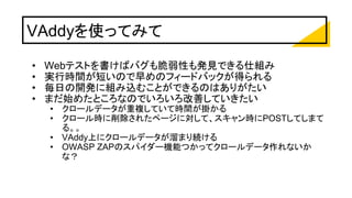 VAddyを使ってみて
• Webテストを書けばバグも脆弱性も発見できる仕組み
• 実行時間が短いので早めのフィードバックが得られる
• 毎日の開発に組み込むことができるのはありがたい
• まだ始めたところなのでいろいろ改善していきたい
• クロールデータが重複していて時間が掛かる
• クロール時に削除されたページに対して、スキャン時にPOSTしてしまて
る。。
• VAddy上にクロールデータが溜まり続ける
• OWASP ZAPのスパイダー機能つかってクロールデータ作れないか
な？
 