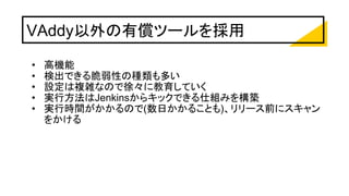 VAddy以外の有償ツールを採用
• 高機能
• 検出できる脆弱性の種類も多い
• 設定は複雑なので徐々に教育していく
• 実行方法はJenkinsからキックできる仕組みを構築
• 実行時間がかかるので(数日かかることも)、リリース前にスキャン
をかける
 