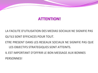 ATTENTION!

LA FACILITE D’UTILISATION DES MEDIAS SOCIAUX NE SIGNIFIE PAS
QU’ILS SONT EFFICACES POUR TOUT.
ETRE PRESENT DANS LES RESEAUX SOCIAUX NE SIGNIFIE PAS QUE
  LES OBJECTIFS STRATEGIQUES SONT ATTEINTS.
IL EST IMPORTANT D’OFFRIR LE BON MESSAGE AUX BONNES
PERSONNES!
 