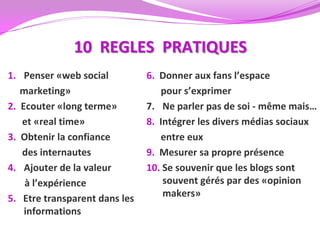 10 REGLES PRATIQUES
1. Penser «web social          6. Donner aux fans l’espace
   marketing»                     pour s’exprimer
2. Ecouter «long terme»        7. Ne parler pas de soi - même mais…
   et «real time»              8. Intégrer les divers médias sociaux
3. Obtenir la confiance           entre eux
   des internautes             9. Mesurer sa propre présence
4. Ajouter de la valeur        10. Se souvenir que les blogs sont
    à l’expérience                 souvent gérés par des «opinion
5. Etre transparent dans les       makers»
    informations
 