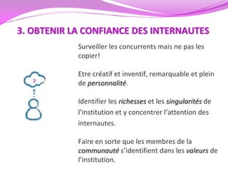 3. OBTENIR LA CONFIANCE DES INTERNAUTES
            Surveiller les concurrents mais ne pas les
            copier!

            Etre créatif et inventif, remarquable et plein
            de personnalité.

            Identifier les richesses et les singularités de
            l’institution et y concentrer l’attention des
            internautes.

            Faire en sorte que les membres de la
            communauté s’identifient dans les valeurs de
            l’institution.
 