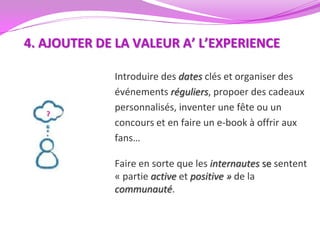 4. AJOUTER DE LA VALEUR A’ L’EXPERIENCE

             Introduire des dates clés et organiser des
             événements réguliers, propoer des cadeaux
             personnalisés, inventer une fête ou un
             concours et en faire un e-book à offrir aux
             fans…

             Faire en sorte que les internautes se sentent
             « partie active et positive » de la
             communauté.
 