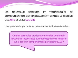 LES NOUVEAUX SYSTEMES ET TECHNOLOGIES DE
COMMUNICATION ONT RADICALEMENT CHANGE LE SECTEUR
DES ARTS ET DE LA CULTURE

Une question importante se pose aux institutions culturelles…


       Quelles seront les pratiques culturelles de demain
     lorsque les internautes auront intégré (voire imposé)
        sur la toile un comportement participatif (2.0) ?
 