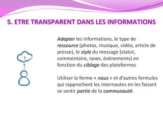 5. ETRE TRANSPARENT DANS LES INFORMATIONS

             Adapter les informations, le type de
             ressource (photos, musique, vidéo, article de
             presse), le style du message (statut,
             commentaire, news, événements) en
             fonction du ciblage des plateformes

             Utiliser la forme « nous » et d’autres formules
             qui rapprochent les internautes en les faisant
             se sentir partie de la communauté.
 