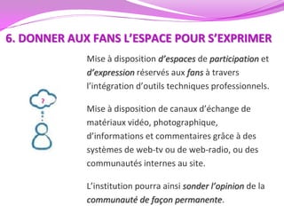 6. DONNER AUX FANS L’ESPACE POUR S’EXPRIMER
             Mise à disposition d’espaces de participation et
             d’expression réservés aux fans à travers
             l’intégration d’outils techniques professionnels.

             Mise à disposition de canaux d’échange de
             matériaux vidéo, photographique,
             d’informations et commentaires grâce à des
             systèmes de web-tv ou de web-radio, ou des
             communautés internes au site.

             L’institution pourra ainsi sonder l’opinion de la
             communauté de façon permanente.
 