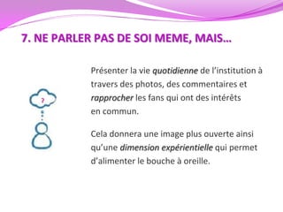 7. NE PARLER PAS DE SOI MEME, MAIS…

           Présenter la vie quotidienne de l’institution à
           travers des photos, des commentaires et
           rapprocher les fans qui ont des intérêts
           en commun.

           Cela donnera une image plus ouverte ainsi
           qu’une dimension expérientielle qui permet
           d’alimenter le bouche à oreille.
 