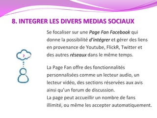 8. INTEGRER LES DIVERS MEDIAS SOCIAUX
          Se focaliser sur une Page Fan Facebook qui
          donne la possibilité d’intégrer et gérer des liens
          en provenance de Youtube, FlickR, Twitter et
          des autres réseaux dans le même temps.

          La Page Fan offre des fonctionnalités
          personnalisées comme un lecteur audio, un
          lecteur vidéo, des sections réservées aux avis
          ainsi qu’un forum de discussion.
          La page peut accueillir un nombre de fans
          illimité, ou même les accepter automatiquement.
 