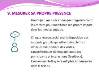 9. MESURER SA PROPRE PRESENCE
          Quantifier, mesurer et analyser régulièrement
          les chiffres pour monitorer son propre impact
          dans les médias sociaux.

          Chaque réseau social met à disposition des
          rapports gratuits qui offrent des chiffres
          détaillés sur: nombre des visites,
          caractéristiques démographiques des
          participants et interactions (feedback).
          L’action marketing sera adaptée et améliorée
          dans le temps.
 